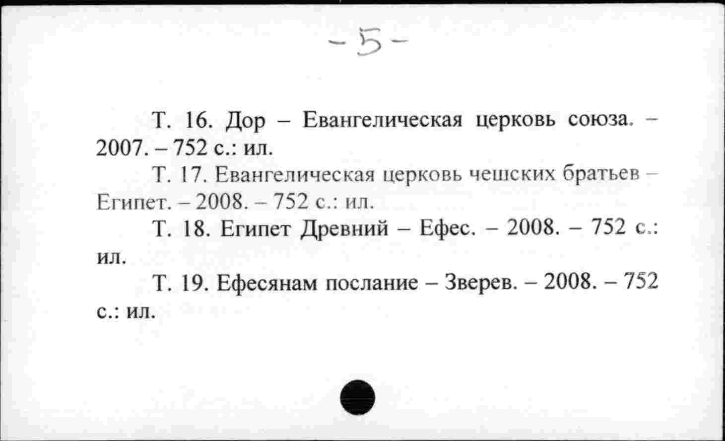 ﻿T. 16. Дор - Евангелическая церковь союза. -2007.-752 с.: ил.
Т. 17. Евангелическая церковь чешских братьев -Египет. - 2008. - 752 с.: ил.
Т. 18. Египет Древний - Ефес. - 2008. - 752 с.: ил.
Т. 19. Ефесянам послание - Зверев. - 2008. - 752 с.: ил.